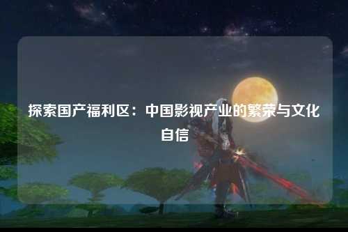探索国产福利区：中国影视产业的繁荣与文化自信