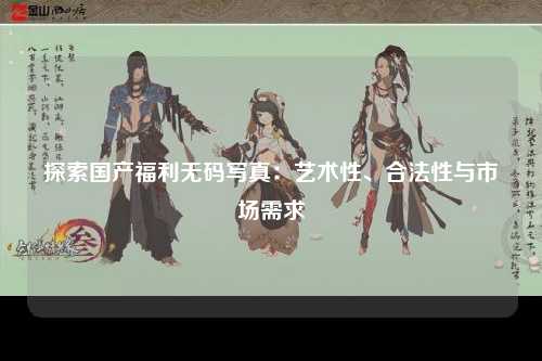 探索国产福利无码写真：艺术性、合法性与市场需求