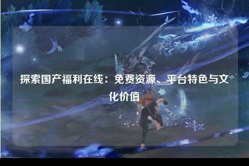 探索国产福利在线：免费资源、平台特色与文化价值