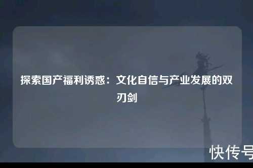 探索国产福利诱惑：文化自信与产业发展的双刃剑