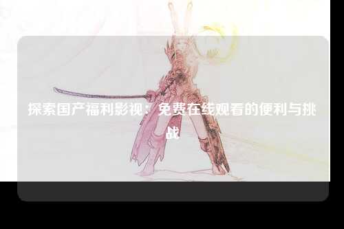 探索国产福利影视：免费在线观看的便利与挑战