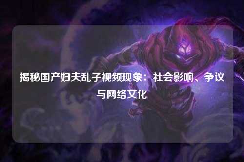 揭秘国产妇夫乱子视频现象：社会影响、争议与网络文化