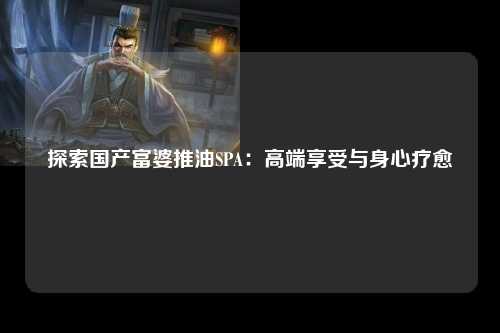 探索国产富婆推油SPA：高端享受与身心疗愈