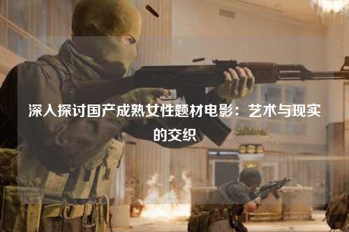 深入探讨国产成熟女性题材电影：艺术与现实的交织