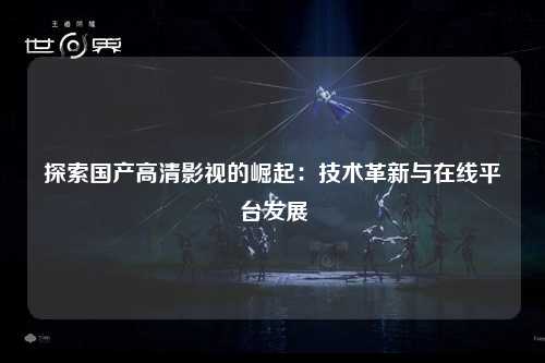 探索国产高清影视的崛起：技术革新与在线平台发展