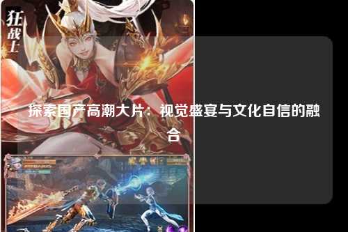 探索国产高潮大片：视觉盛宴与文化自信的融合