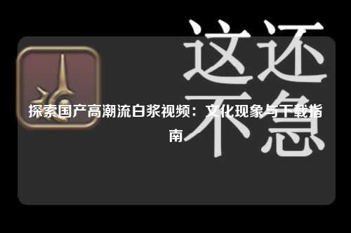 探索国产高潮流白浆视频：文化现象与下载指南