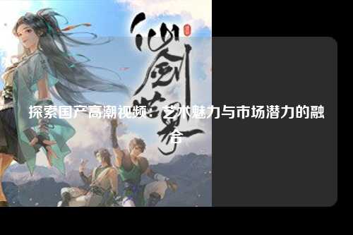 探索国产高潮视频：艺术魅力与市场潜力的融合
