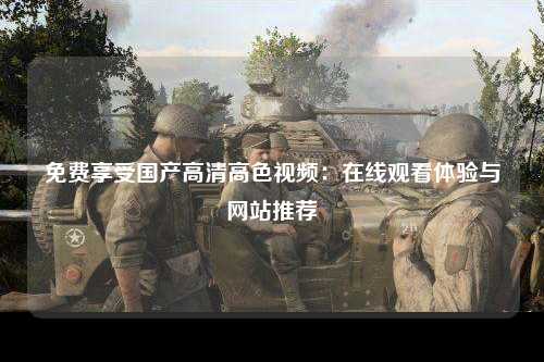 免费享受国产高清高色视频：在线观看体验与网站推荐