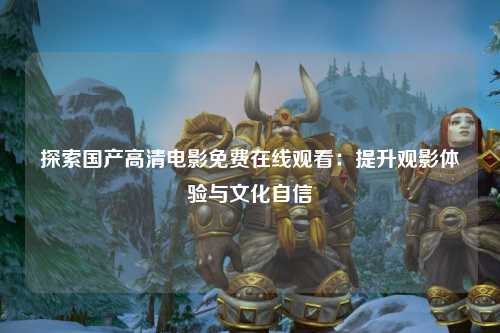 探索国产高清电影免费在线观看：提升观影体验与文化自信