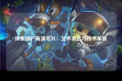 探索国产高清毛片：艺术表达与技术革新