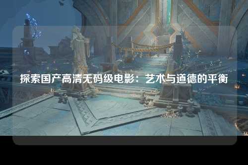 探索国产高清无码级电影：艺术与道德的平衡