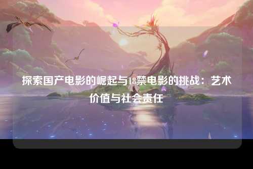 探索国产电影的崛起与18禁电影的挑战：艺术价值与社会责任