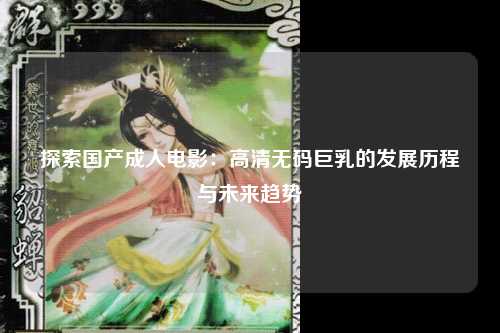 探索国产成人电影：高清无码巨乳的发展历程与未来趋势